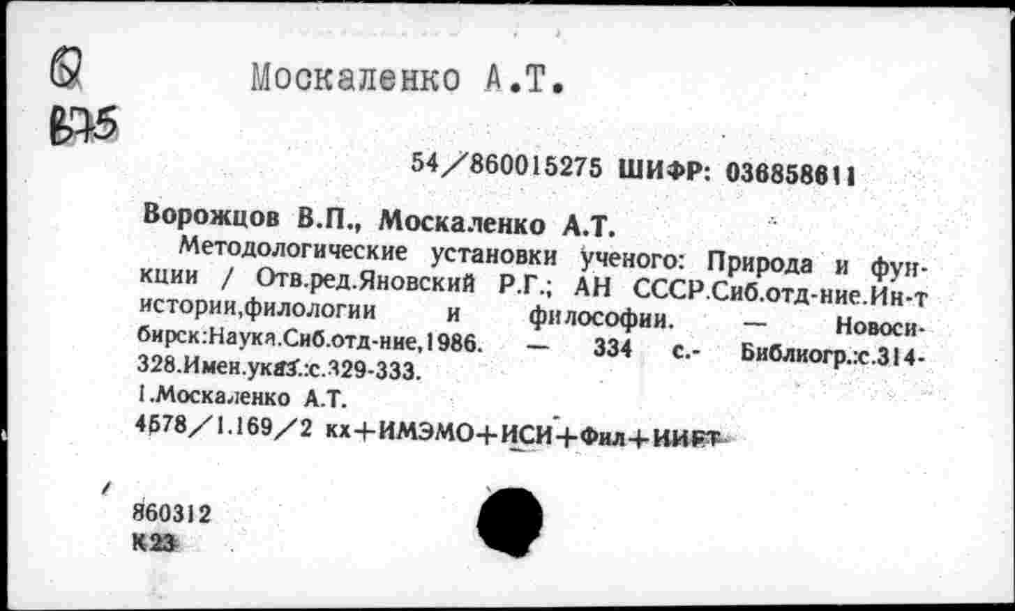 ﻿Москаленко А.Т.
54/860015275 ШИФР: 036858611
Ворожцов В.П., Москаленко А.Т.
Методологические установки ученого: Природа и функции / Отв.ред.Яновский Р.Г.; АН СССР.Сиб.отд-ние.Ин-т истории,филологии	и философии. — Новоси
бирск:Наука.Сиб.отд-ние,1986. - 334 с.- Библиогр.:с.314-328.Имен.укаХ:с.329-333.	н
I.Москаленко А.Т.
4578/1.169/2 кх+ИМЭМО+ИСИ+Фил+ИИРТ
860312 К 23